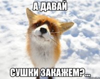 а давай сушки закажем?...