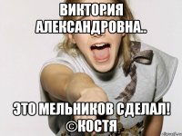Виктория Александровна.. ЭТО МЕЛЬНИКОВ СДЕЛАЛ! ©КОСТЯ