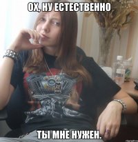 Ох, ну естественно ты мне нужен.