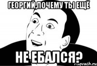 георгий,почему ты ещё не ебался?