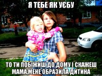 я тебе як уєбу то ти побіжиш до дому і скажеш мама,мене образила дитина