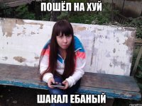 пошёл на хуй шакал ебаный