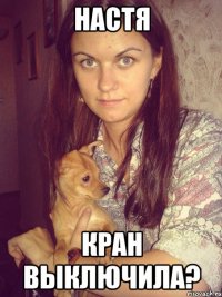 настя кран выключила?