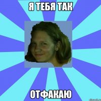 я тебя так отфакаю