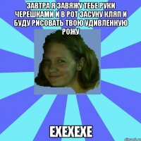 завтра я завяжу тебе руки черешками и в рот засуну кляп и буду рисовать твою удивленную рожу ехехехе