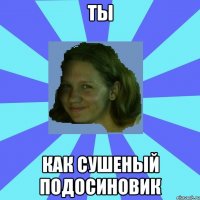 ты как сушеный подосиновик