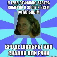 я тебя отфакаю завтра камерой в жопу и всем остальным вроде швабры или скалки или руки
