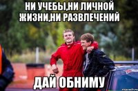 ни учебы,ни личной жизни,ни развлечений дай обниму
