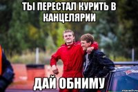 ТЫ ПЕРЕСТАЛ КУРИТЬ В КАНЦЕЛЯРИИ ДАЙ ОБНИМУ
