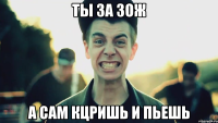 ты за зож а сам кцришь и пьешь