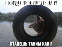 не будешь слушать папу станешь таким как я