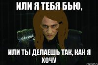 или я тебя бью, или ты делаешь так, как я хочу