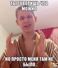 ты говоришь что можно но просто меня там не было
