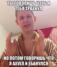 ты говоришь чтоб я тебя трахнул но потом говоришь что я ахуел и ебанулся