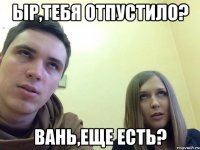Ыр,тебя отпустило? Вань,еще есть?