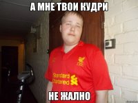 а мне твои кудри не жално