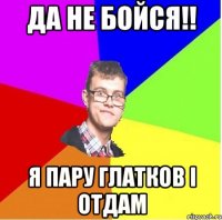 ДА НЕ БОЙСЯ!! Я ПАРУ ГЛАТКОВ І ОТДАМ