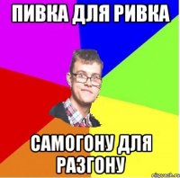 ПИВКА ДЛЯ РИВКА САМОГОНУ ДЛЯ РАЗГОНУ