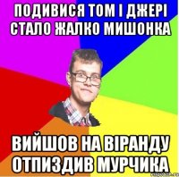 ПОДИВИСЯ ТОМ І ДЖЕРІ СТАЛО ЖАЛКО МИШОНКА ВИЙШОВ НА ВІРАНДУ ОТПИЗДИВ МУРЧИКА