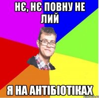 НЄ, НЄ ПОВНУ НЕ ЛИЙ Я НА АНТІБІОТІКАХ