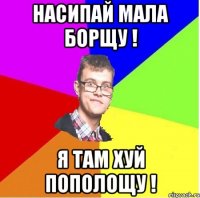 НАСИПАЙ МАЛА БОРЩУ ! Я ТАМ ХУЙ ПОПОЛОЩУ !