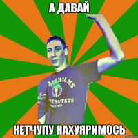 а давай кетчупу нахуяримось