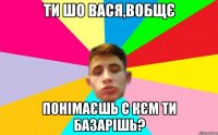 ти шо вася,вобщє понімаєшь с кєм ти базарішь?