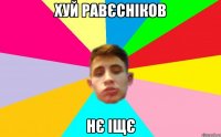 хуй равєсніков нє іщє