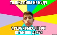 та нє,а пива не буду а рева йобну,в ньом вітамінів дохуя