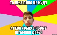 та нє,я пива не буду а рева йобну,в ньому вітамінів дохуя