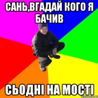 Сань,вгадай кого я бачив сьодні на мості