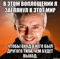 в этом воплощении я заглянул в этот мир чтобы вход в него был другого типа, чем будет выход.