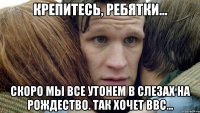 Крепитесь, ребятки... Скоро мы все утонем в слезах на Рождество. Так хочет BBC...