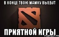 в конце твою мамку выебут приятной игры