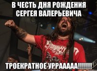 в честь дня рождения сергея валерьевича троекратное уррааааа!!!