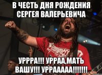 в честь дня рождения сергея валерьевича уррра!!! урраа,мать вашу!!! уррааааа!!!
