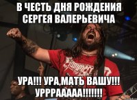 в честь дня рождения сергея валерьевича ура!!! ура,мать вашу!!! урррааааа!!!