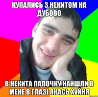 купались з некитом на дубово в некита палочку найшли в мене в глазі якась хуйня