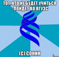 тот, кто не будет учиться - пойдет во вгуэс (с) сонин