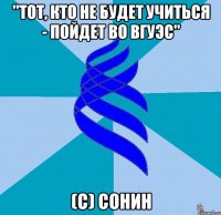 "тот, кто не будет учиться - пойдет во вгуэс" (с) сонин