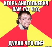 игорь анатольевич вам тут что, дурак что ли?