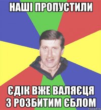 наші пропустили єдік вже валяєця з розбитим єблом