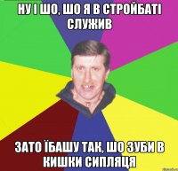 ну і шо, шо я в стройбаті служив зато їбашу так, шо зуби в кишки сипляця