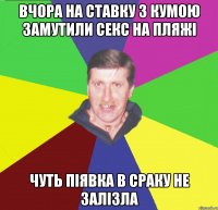 вчора на ставку з кумою замутили секс на пляжі чуть піявка в сраку не залізла
