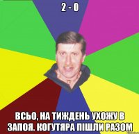 2 - 0 всьо, на тиждень ухожу в запоя. когутяра пішли разом