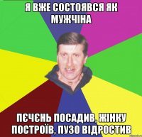 я вже состоявся як мужчіна пєчєнь посадив, жінку построїв, пузо відростив