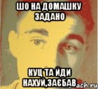 шо на домашку задано куц та йди нахуй,заєбав