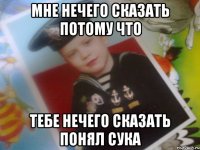 мне нечего сказать потому что тебе нечего сказать понял сука