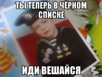 ты теперь в чёрном списке иди вешайся