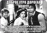 Доброе утро дорогая моя!!!! осталась ещё пара дней, и ты будешь в дома!!! я тебе желаю такого же настроения и столько же энергии,как у этих ребят ;)
